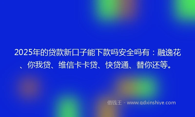 2025年的贷款新口子能下款吗安全吗有：融逸花、你我贷、维信卡卡贷、快贷通、替你还等。