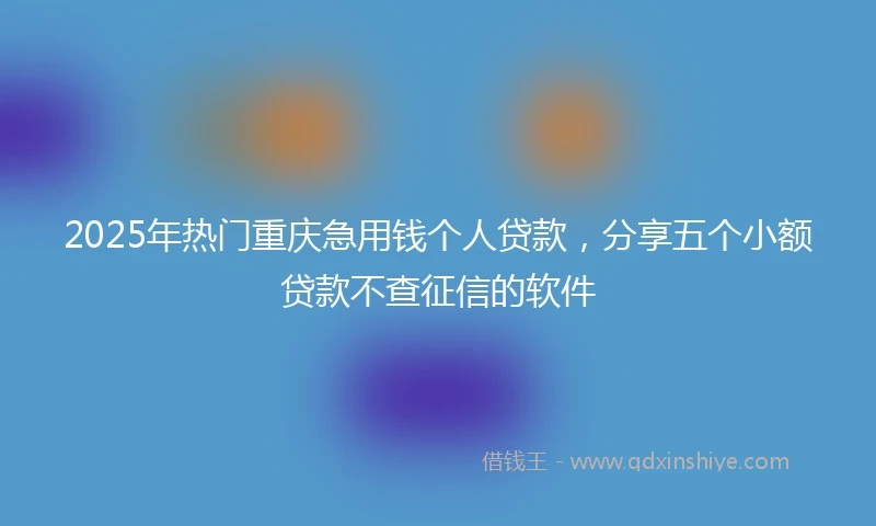 2025年热门重庆急用钱个人贷款，分享五个小额贷款不查征信的软件