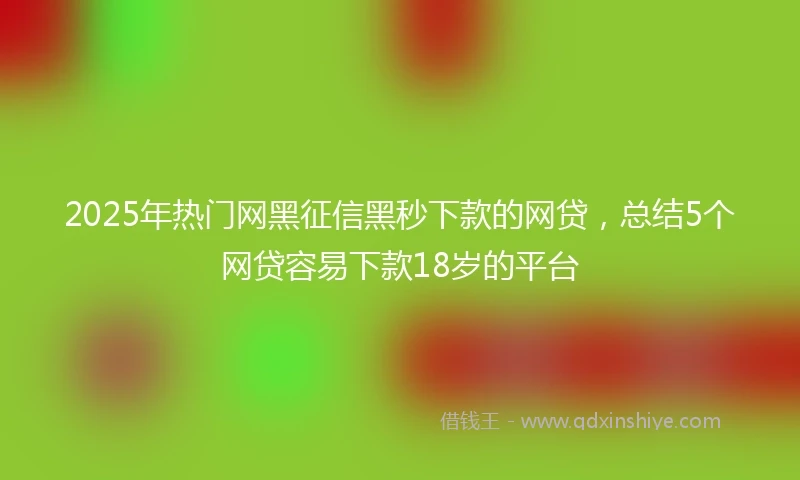2025年热门网黑征信黑秒下款的网贷，总结5个网贷容易下款18岁的平台