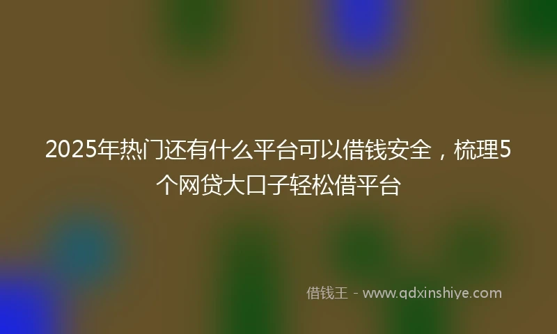 2025年热门还有什么平台可以借钱安全，梳理5个网贷大口子轻松借平台