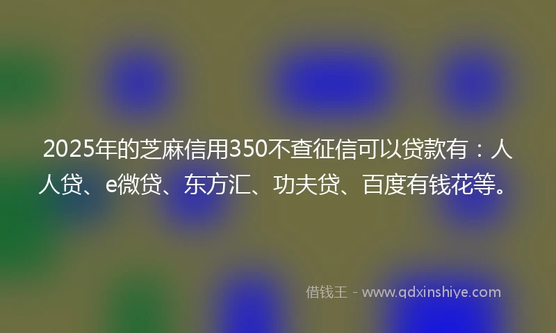 2025年的芝麻信用350不查征信可以贷款有：人人贷、e微贷、东方汇、功夫贷、百度有钱花等。
