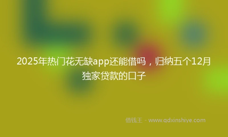 2025年热门花无缺app还能借吗，归纳五个12月独家贷款的口子