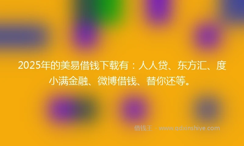 2025年的美易借钱下载有：人人贷、东方汇、度小满金融、微博借钱、替你还等。
