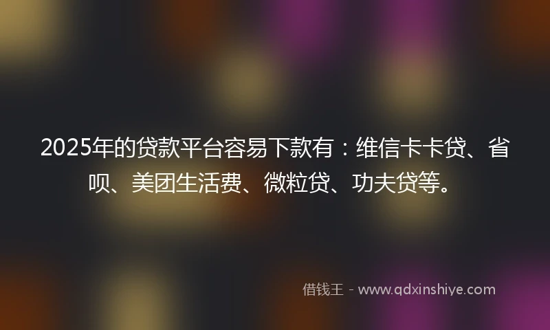 2025年的贷款平台容易下款有：维信卡卡贷、省呗、美团生活费、微粒贷、功夫贷等。