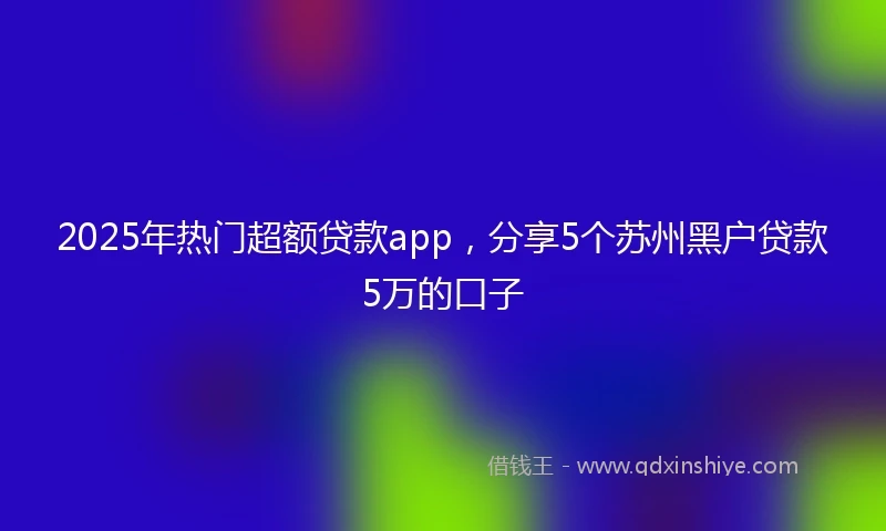 2025年热门超额贷款app,分享5个苏州黑户贷款5万的口子