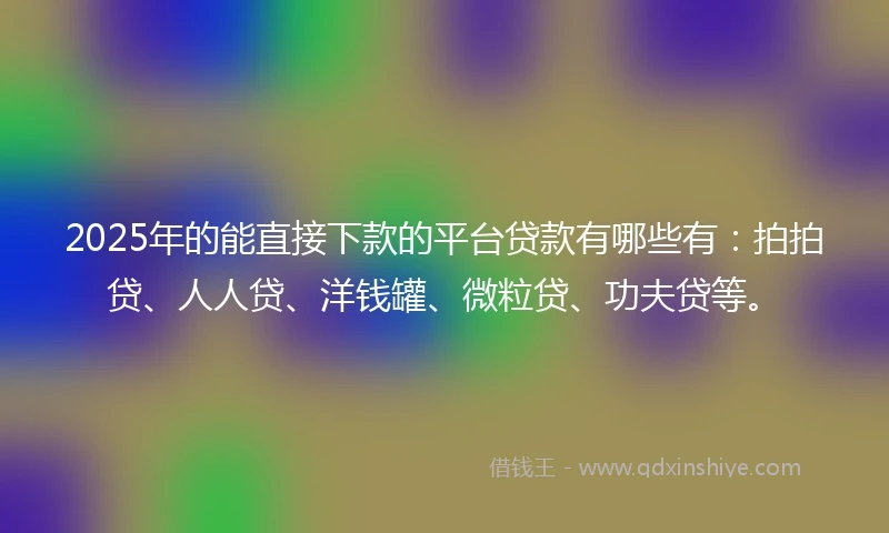 2025年的能直接下款的平台贷款有哪些有：拍拍贷、人人贷、洋钱罐、微粒贷、功夫贷等。