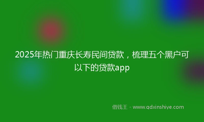2025年热门重庆长寿民间贷款，梳理五个黑户可以下的贷款app