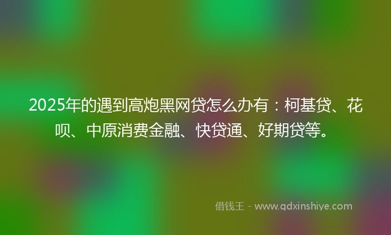 2025年的遇到高炮黑网贷怎么办有：柯基贷、花呗、中原消费金融、快贷通、好期贷等。