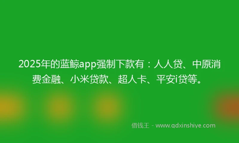 2025年的蓝鲸app强制下款有：人人贷、中原消费金融、小米贷款、超人卡、平安i贷等。