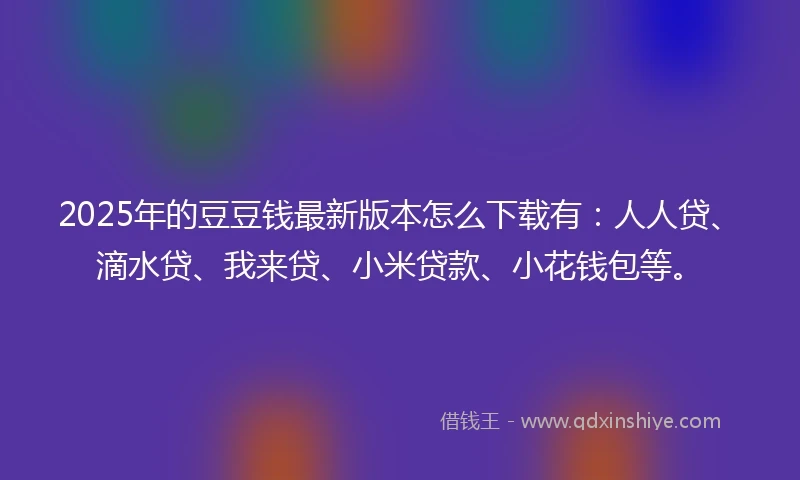 2025年的豆豆钱最新版本怎么下载有：人人贷、滴水贷、我来贷、小米贷款、小花钱包等。