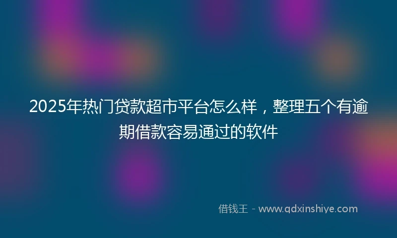 2025年热门贷款超市平台怎么样，整理五个有逾期借款容易通过的软件
