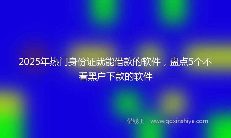 2025年热门身份证就能借款的软件，盘点5个不看黑户下款的软件
