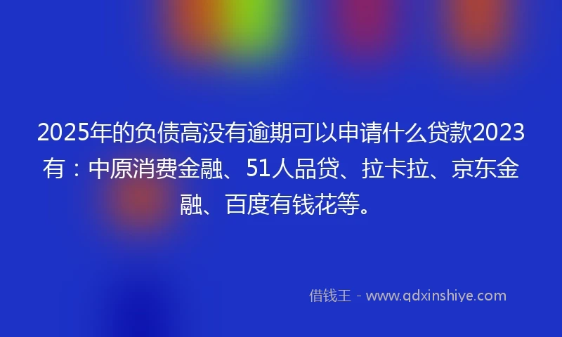 2025年的负债高没有逾期可以申请什么贷款2023有：中原消费金融、51人品贷、拉卡拉、京东金融、百度有钱花等。