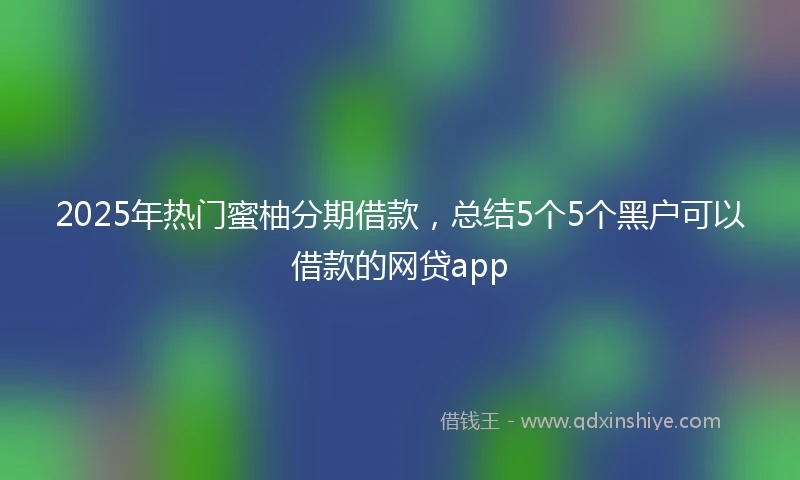 2025年热门蜜柚分期借款，总结5个5个黑户可以借款的网贷app