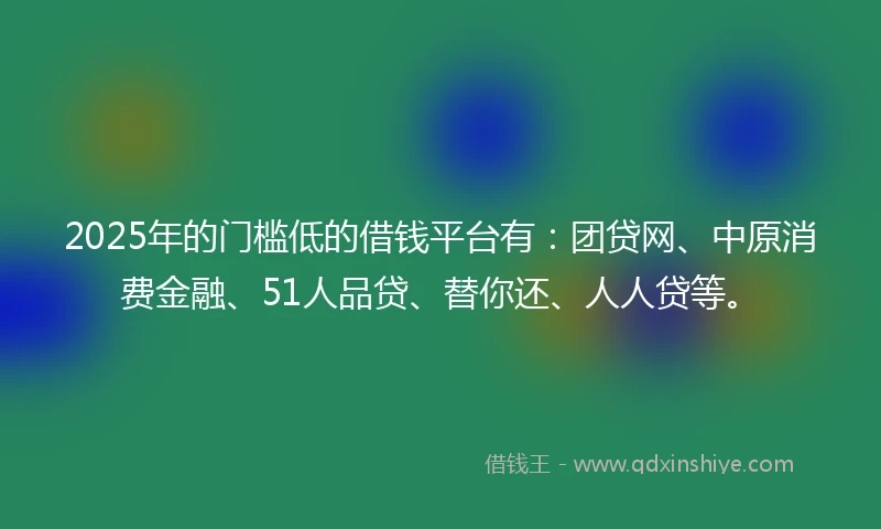 2025年的门槛低的借钱平台有：团贷网、中原消费金融、51人品贷、替你还、人人贷等。