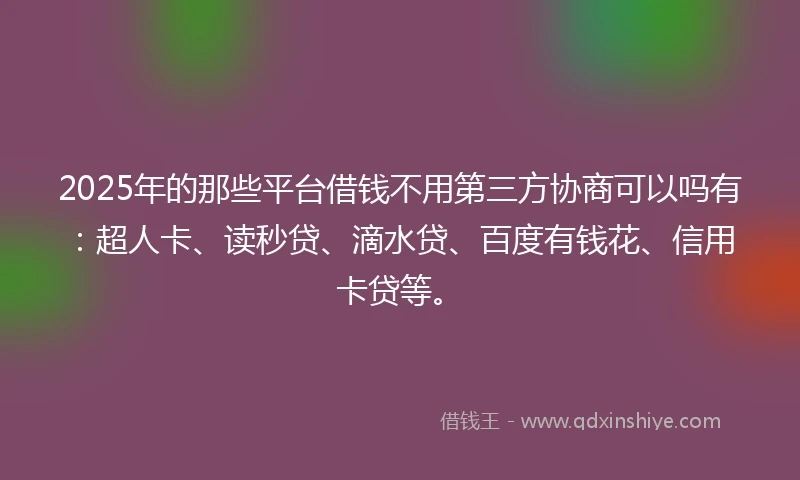 2025年的那些平台借钱不用第三方协商可以吗有：超人卡、读秒贷、滴水贷、百度有钱花、信用卡贷等。