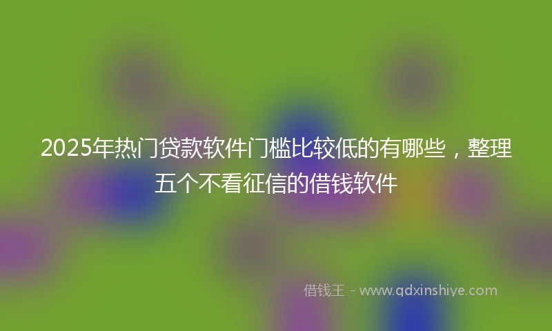 2025年热门贷款软件门槛比较低的有哪些，整理五个不看征信的借钱软件