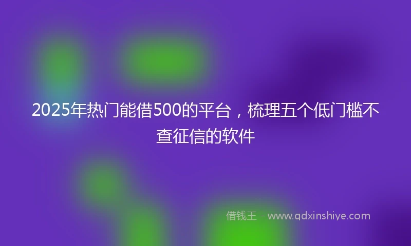 2025年热门能借500的平台，梳理五个低门槛不查征信的软件