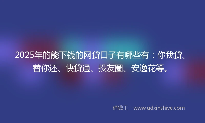 2025年的能下钱的网贷口子有哪些有：你我贷、替你还、快贷通、投友圈、安逸花等。