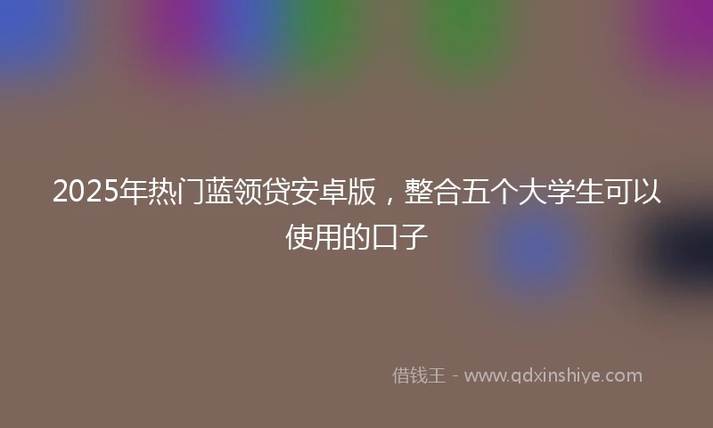 2025年热门蓝领贷安卓版，整合五个大学生可以使用的口子