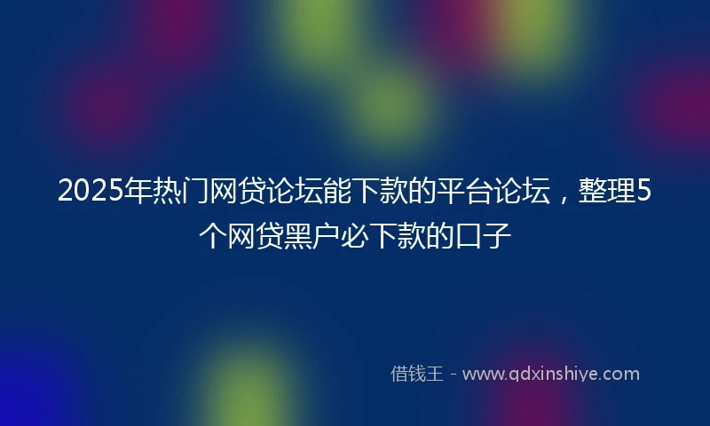 2025年热门网贷论坛能下款的平台论坛，整理5个网贷黑户必下款的口子
