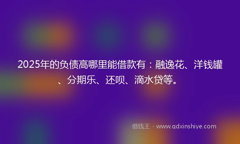 2025年的负债高哪里能借款有：融逸花、洋钱罐、分期乐、还呗、滴水贷等。