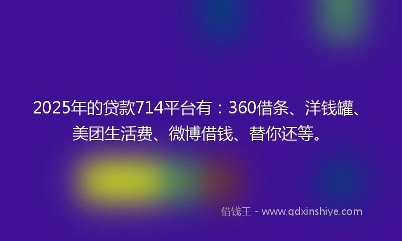 2025年的贷款714平台有：360借条、洋钱罐、美团生活费、微博借钱、替你还等。