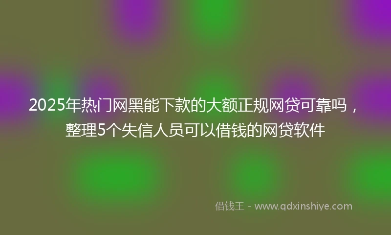 2025年热门网黑能下款的大额正规网贷可靠吗，整理5个失信人员可以借钱的网贷软件