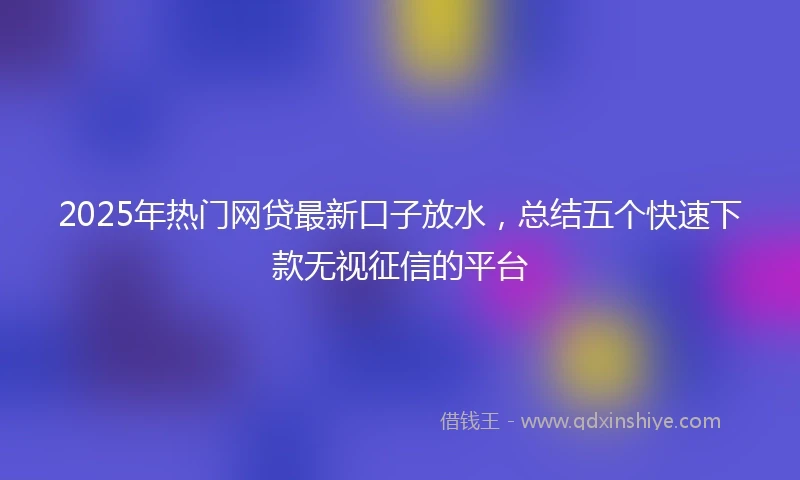 2025年热门网贷最新口子放水，总结五个快速下款无视征信的平台