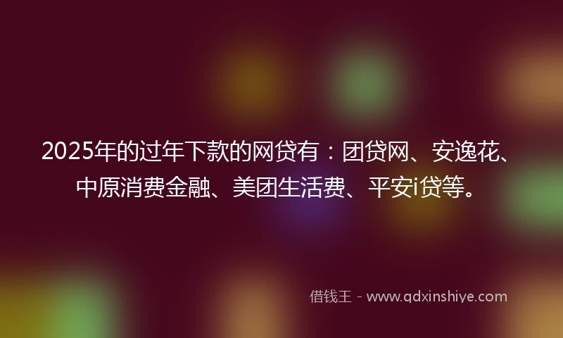 2025年的过年下款的网贷有：团贷网、安逸花、中原消费金融、美团生活费、平安i贷等。