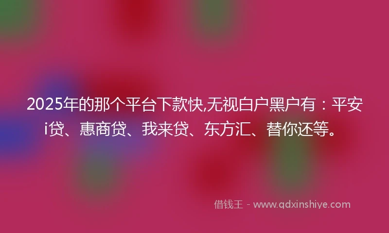 2025年的那个平台下款快,无视白户黑户有：平安i贷、惠商贷、我来贷、东方汇、替你还等。
