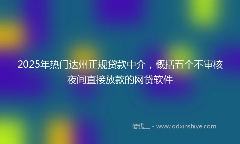 2025年热门达州正规贷款中介,概括五个不审核夜间直接放款的网贷软件