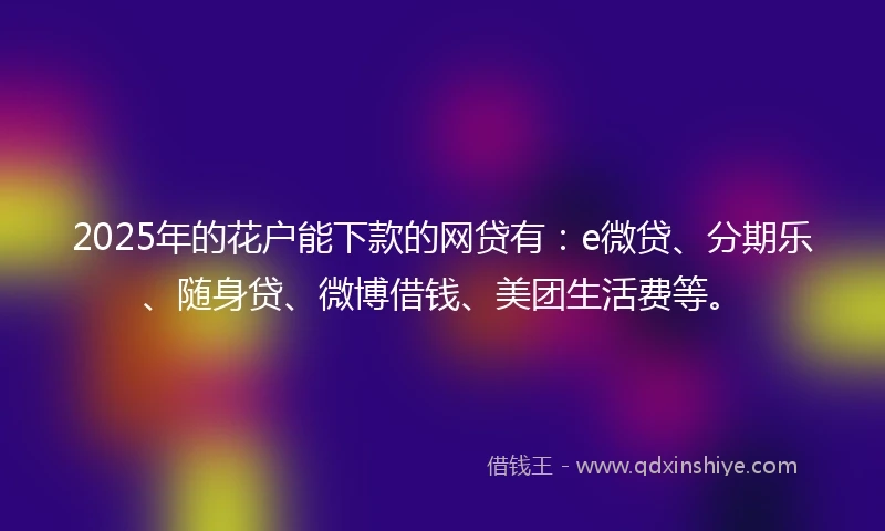 2025年的花户能下款的网贷有：e微贷、分期乐、随身贷、微博借钱、美团生活费等。