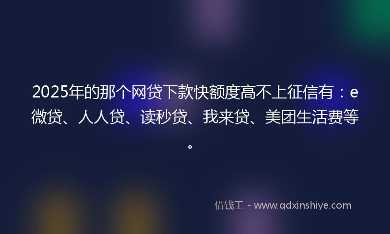 2025年的那个网贷下款快额度高不上征信有：e微贷、人人贷、读秒贷、我来贷、美团生活费等。