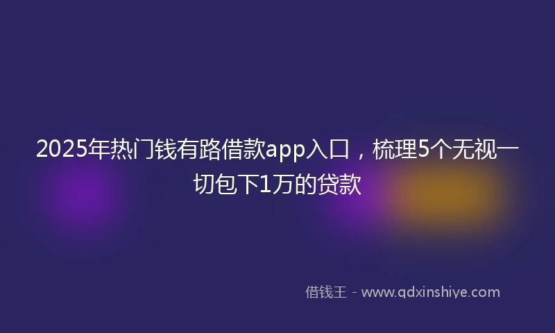 2025年热门钱有路借款app入口，梳理5个无视一切包下1万的贷款