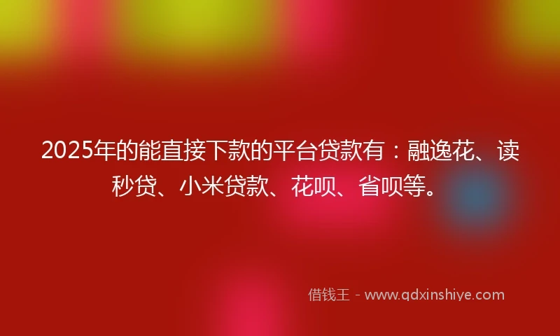 2025年的能直接下款的平台贷款有：融逸花、读秒贷、小米贷款、花呗、省呗等。
