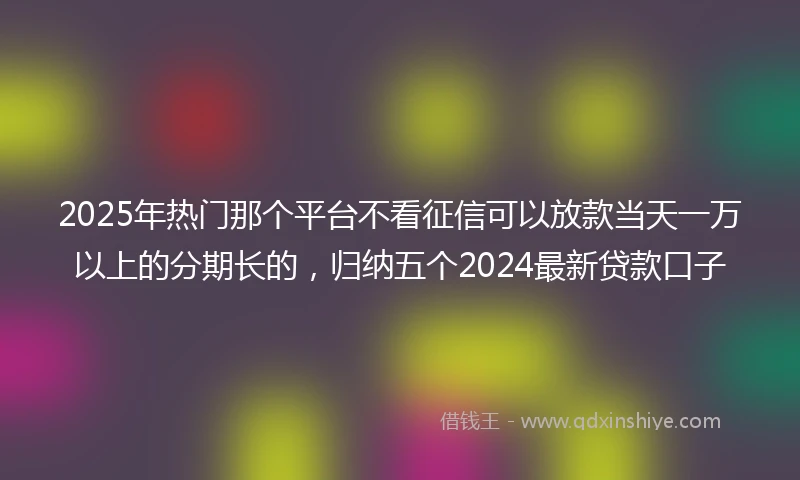 2025年热门那个平台不看征信可以放款当天一万以上的分期长的，归纳五个2024最新贷款口子