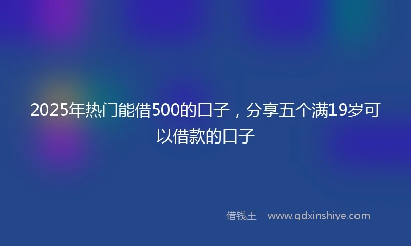 2025年热门能借500的口子，分享五个满19岁可以借款的口子