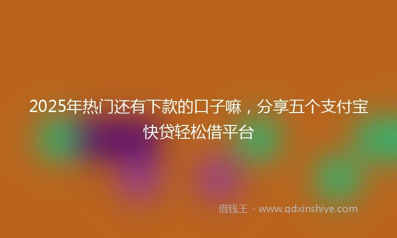 2025年热门还有下款的口子嘛，分享五个支付宝快贷轻松借平台