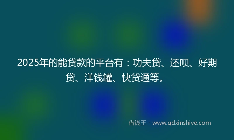 2025年的能贷款的平台有：功夫贷、还呗、好期贷、洋钱罐、快贷通等。