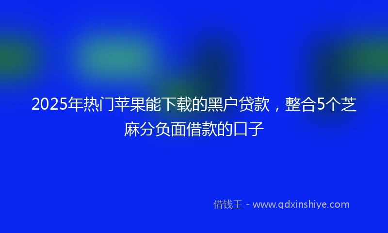2025年热门苹果能下载的黑户贷款，整合5个芝麻分负面借款的口子