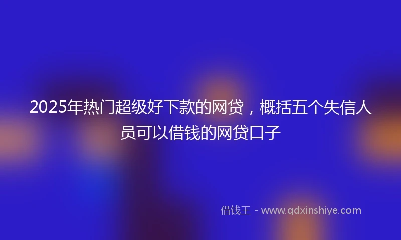 2025年热门超级好下款的网贷，概括五个失信人员可以借钱的网贷口子