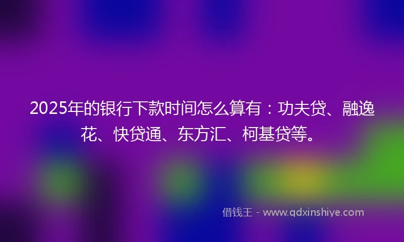2025年的银行下款时间怎么算有：功夫贷、融逸花、快贷通、东方汇、柯基贷等。