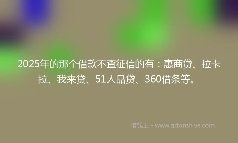 2025年的那个借款不查征信的有：惠商贷、拉卡拉、我来贷、51人品贷、360借条等。