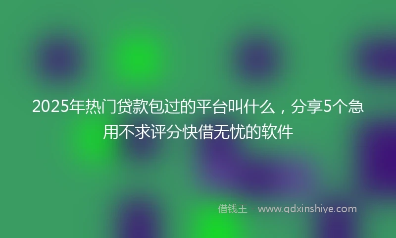 2025年热门贷款包过的平台叫什么，分享5个急用不求评分快借无忧的软件