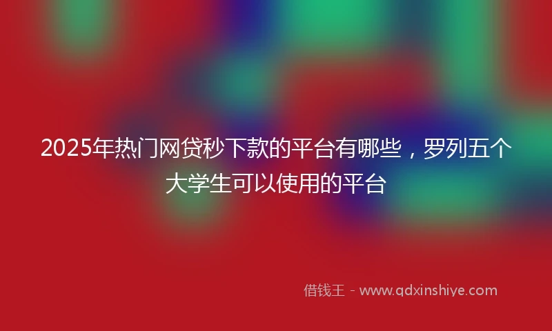 2025年热门网贷秒下款的平台有哪些，罗列五个大学生可以使用的平台