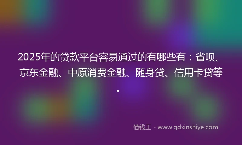 2025年的贷款平台容易通过的有哪些有：省呗、京东金融、中原消费金融、随身贷、信用卡贷等。