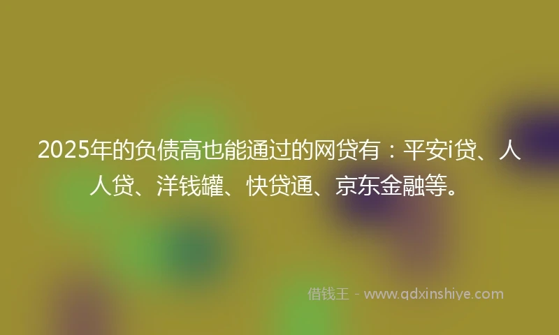 2025年的负债高也能通过的网贷有：平安i贷、人人贷、洋钱罐、快贷通、京东金融等。