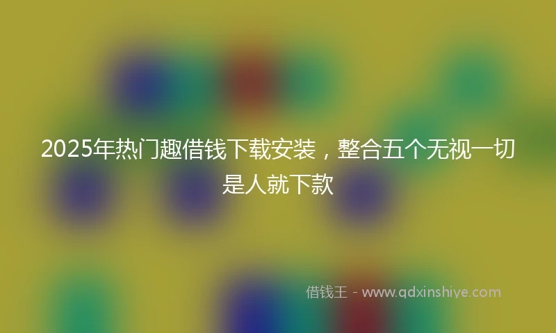 2025年热门趣借钱下载安装，整合五个无视一切是人就下款