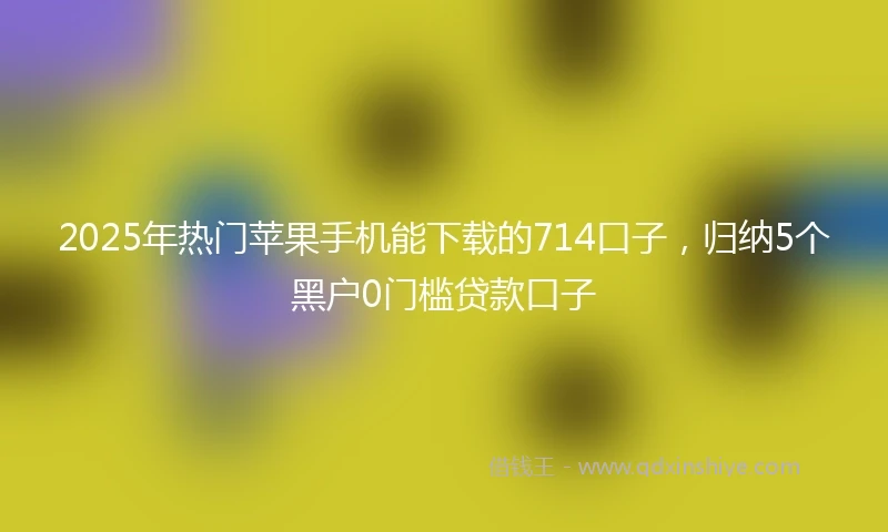 2025年热门苹果手机能下载的714口子，归纳5个黑户0门槛贷款口子